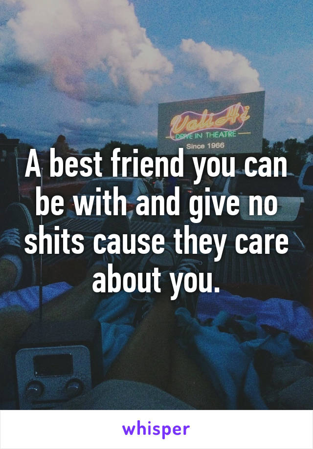 A best friend you can be with and give no shits cause they care about you.