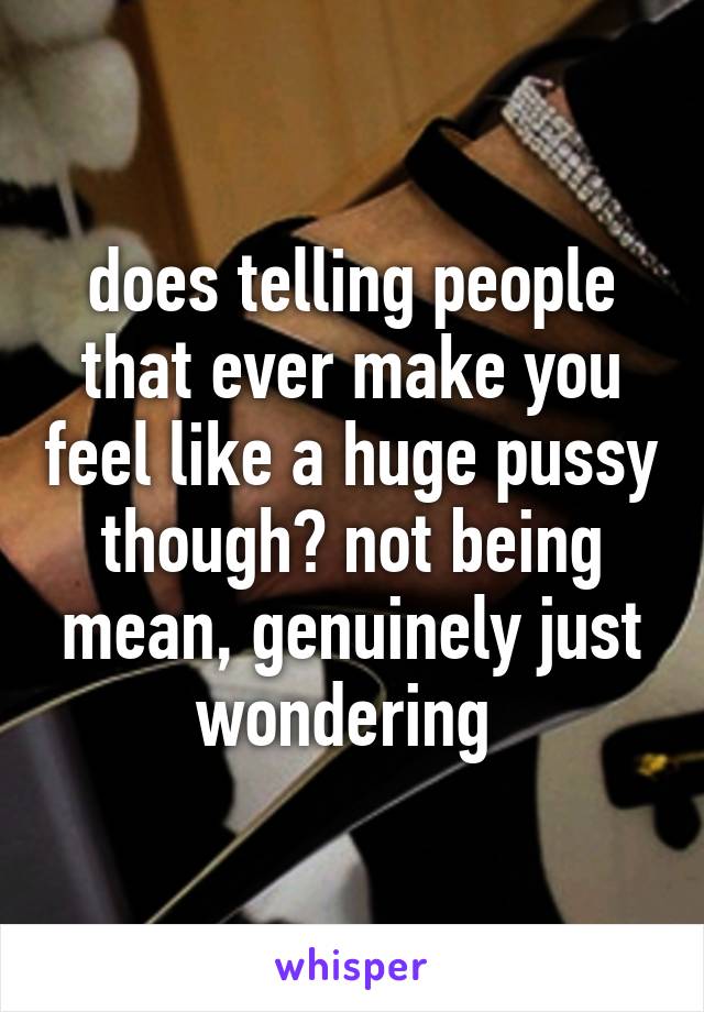 does telling people that ever make you feel like a huge pussy though? not being mean, genuinely just wondering 