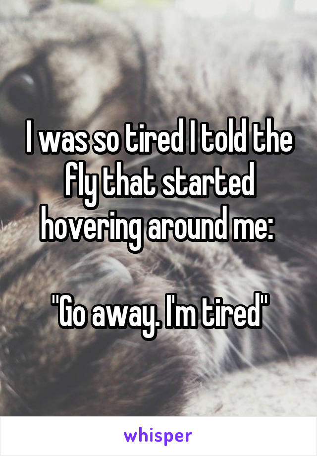 I was so tired I told the fly that started hovering around me: 
 
"Go away. I'm tired"