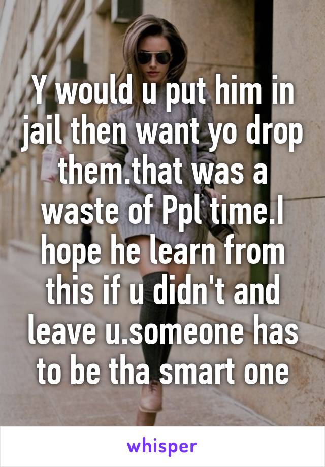 Y would u put him in jail then want yo drop them.that was a waste of Ppl time.I hope he learn from this if u didn't and leave u.someone has to be tha smart one