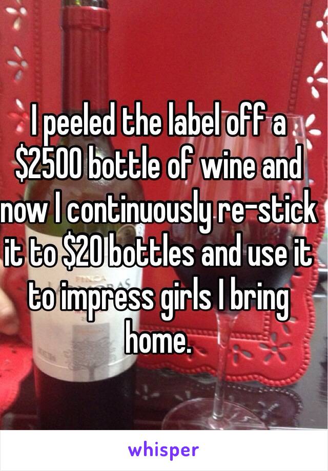 I peeled the label off a $2500 bottle of wine and now I continuously re-stick it to $20 bottles and use it to impress girls I bring home.