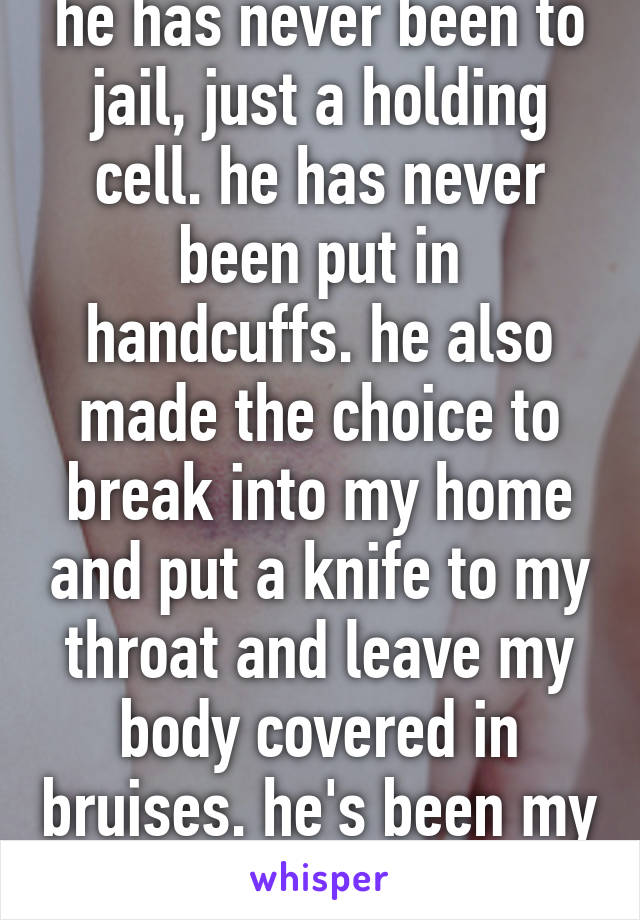 he has never been to jail, just a holding cell. he has never been put in handcuffs. he also made the choice to break into my home and put a knife to my throat and leave my body covered in bruises. he's been my ex for 11 months.