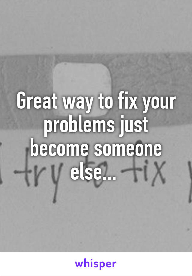 Great way to fix your problems just become someone else... 