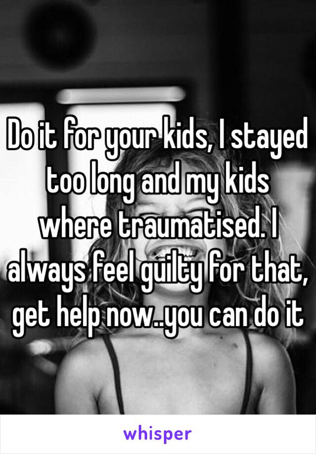 Do it for your kids, I stayed too long and my kids where traumatised. I  always feel guilty for that, get help now..you can do it 