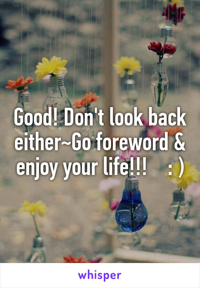 Good! Don't look back either~Go foreword & enjoy your life!!!    : )