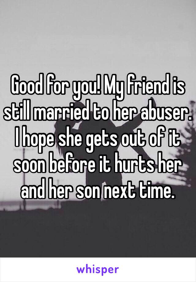 Good for you! My friend is still married to her abuser. I hope she gets out of it soon before it hurts her and her son next time.