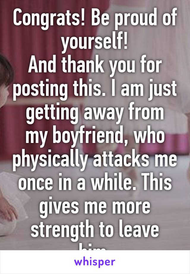 Congrats! Be proud of yourself!
And thank you for posting this. I am just getting away from my boyfriend, who physically attacks me once in a while. This gives me more strength to leave him.