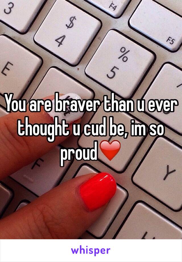 You are braver than u ever thought u cud be, im so proud❤️