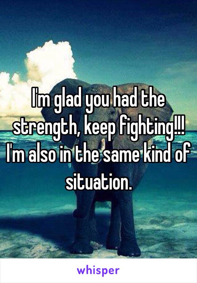 I'm glad you had the strength, keep fighting!!! I'm also in the same kind of situation. 