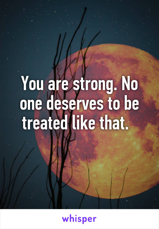 You are strong. No one deserves to be treated like that.  
