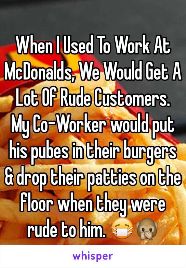 When I Used To Work At McDonalds, We Would Get A Lot Of Rude Customers. 
My Co-Worker would put his pubes in their burgers & drop their patties on the floor when they were rude to him. 😷🙊