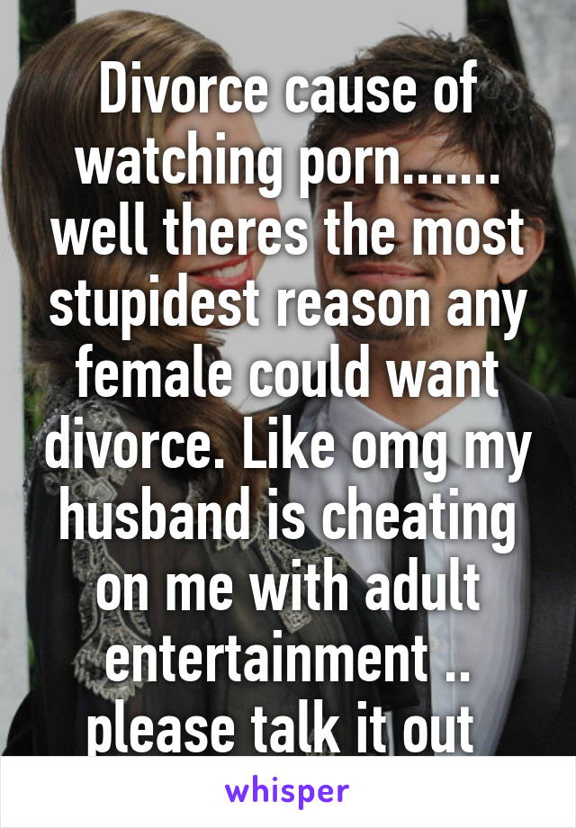 Divorce cause of watching porn....... well theres the most stupidest reason any female could want divorce. Like omg my husband is cheating on me with adult entertainment .. please talk it out 