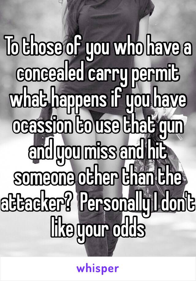 To those of you who have a concealed carry permit what happens if you have ocassion to use that gun and you miss and hit someone other than the attacker?  Personally I don't like your odds 