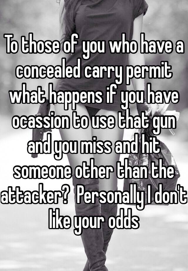 To those of you who have a concealed carry permit what happens if you have ocassion to use that gun and you miss and hit someone other than the attacker?  Personally I don't like your odds 