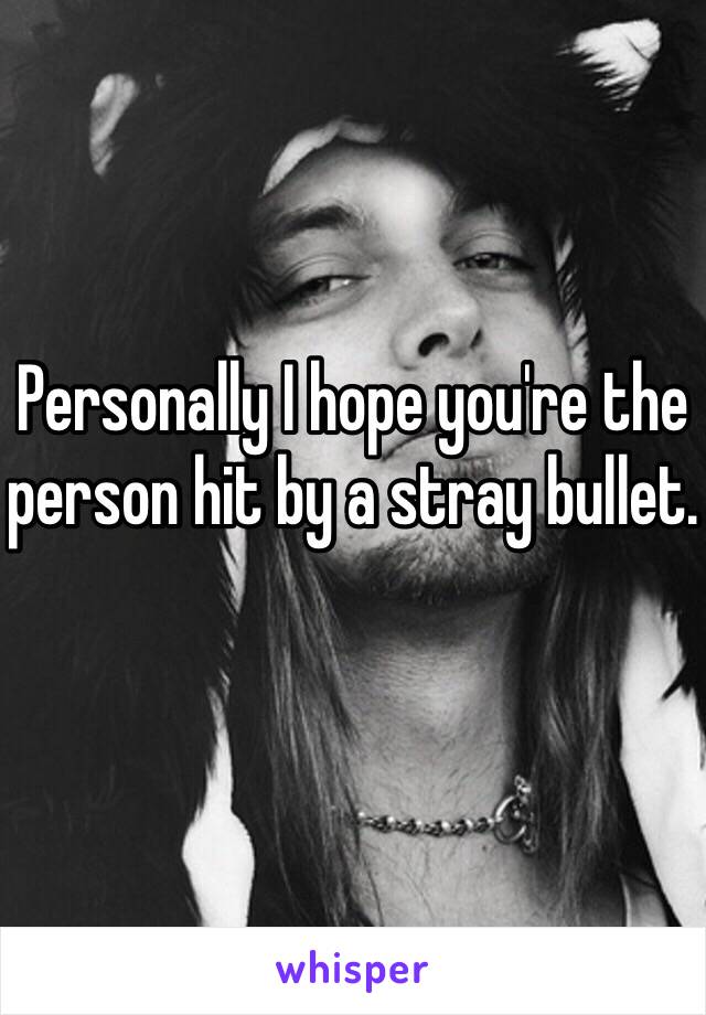 Personally I hope you're the person hit by a stray bullet. 