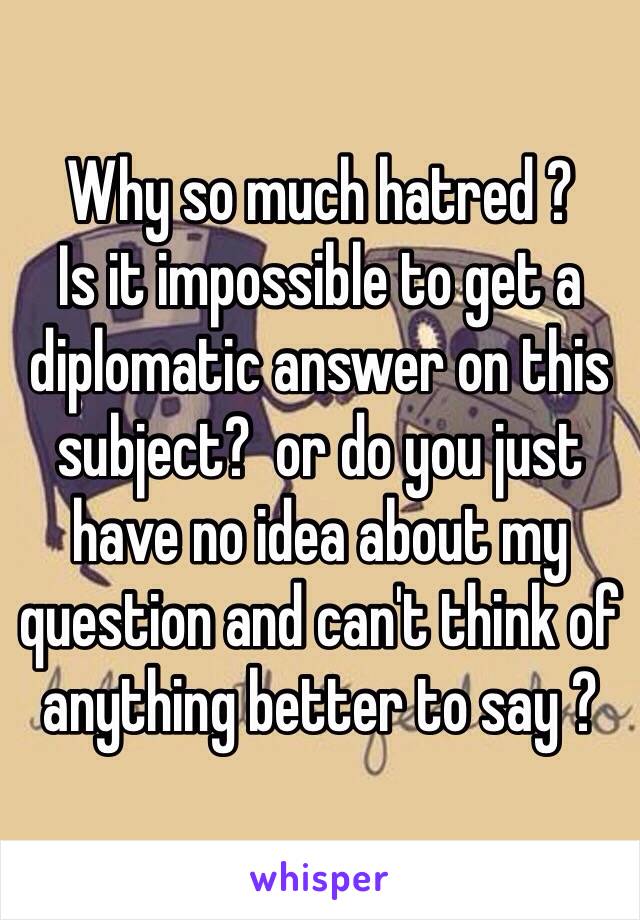 Why so much hatred ? 
Is it impossible to get a diplomatic answer on this subject?  or do you just have no idea about my question and can't think of anything better to say ?