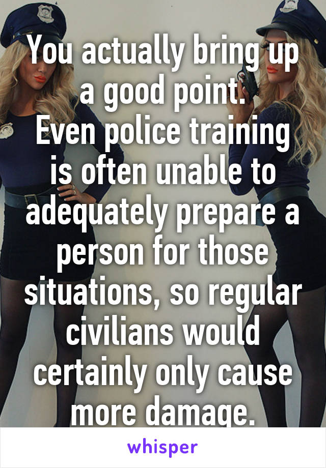 You actually bring up a good point.
Even police training is often unable to adequately prepare a person for those situations, so regular civilians would certainly only cause more damage.