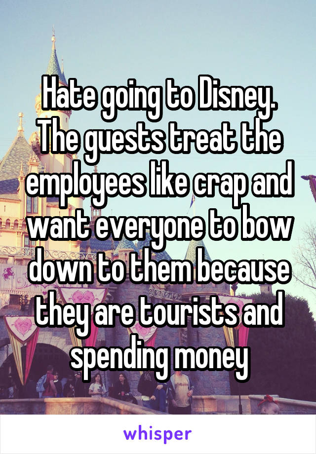 Hate going to Disney. The guests treat the employees like crap and want everyone to bow down to them because they are tourists and spending money