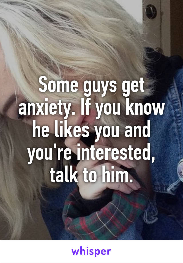 Some guys get anxiety. If you know he likes you and you're interested, talk to him.