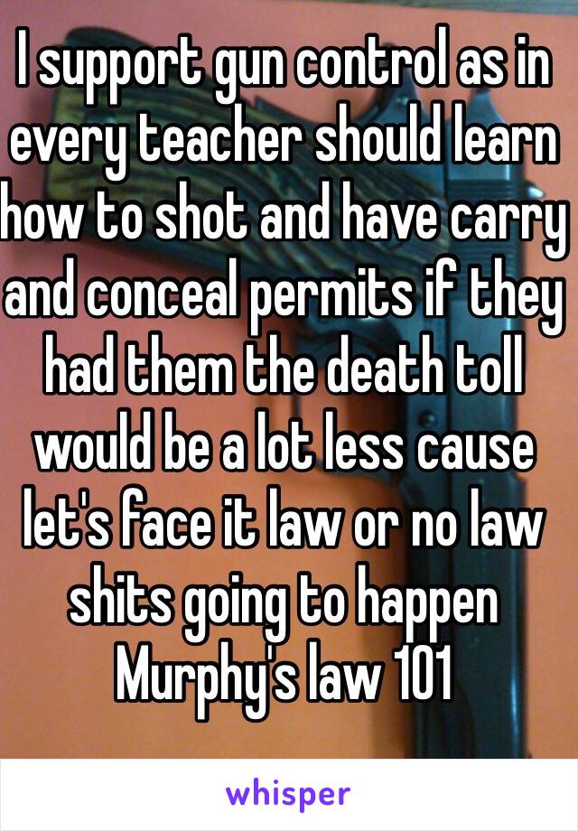 I support gun control as in every teacher should learn how to shot and have carry and conceal permits if they had them the death toll would be a lot less cause let's face it law or no law shits going to happen 
Murphy's law 101