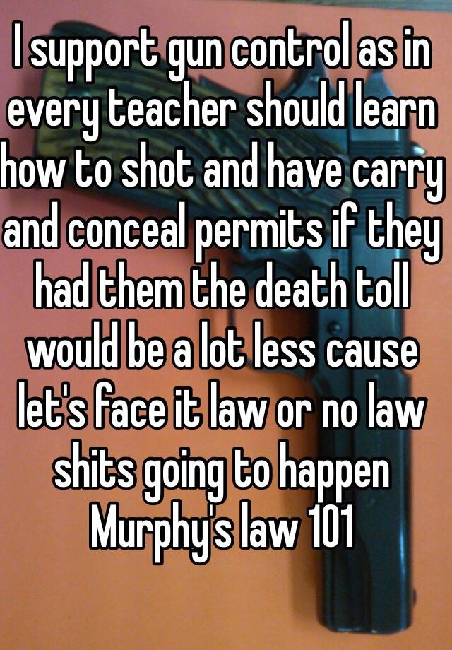 I support gun control as in every teacher should learn how to shot and have carry and conceal permits if they had them the death toll would be a lot less cause let's face it law or no law shits going to happen 
Murphy's law 101