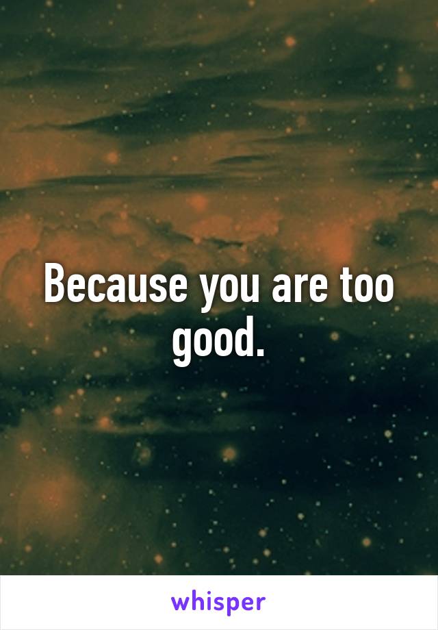 Because you are too good.