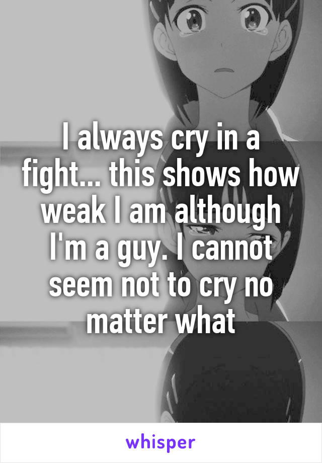I always cry in a fight... this shows how weak I am although I'm a guy. I cannot seem not to cry no matter what