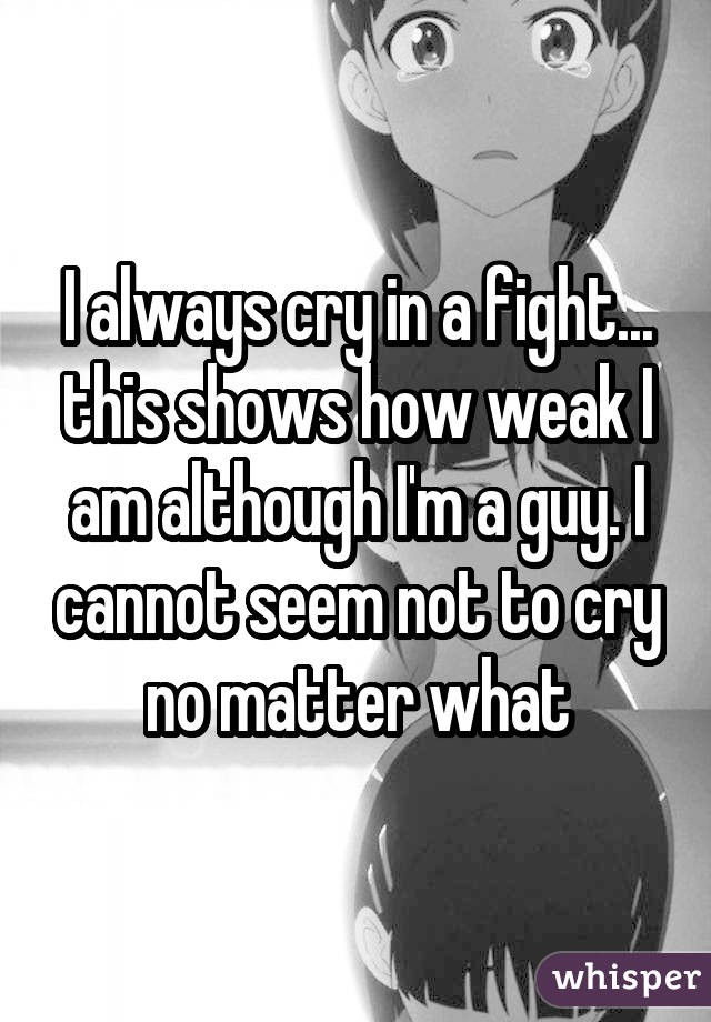 I always cry in a fight... this shows how weak I am although I