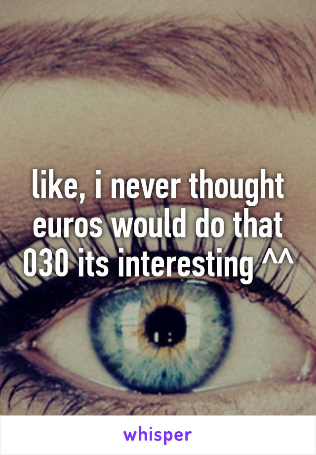 like, i never thought euros would do that 030 its interesting ^^