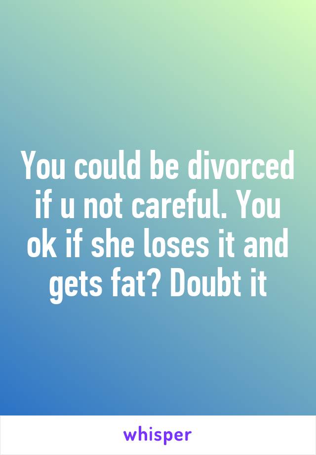 You could be divorced if u not careful. You ok if she loses it and gets fat? Doubt it