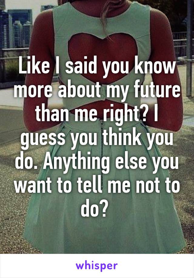 Like I said you know more about my future than me right? I guess you think you do. Anything else you want to tell me not to do? 