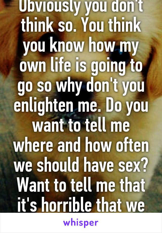 Obviously you don't think so. You think you know how my own life is going to go so why don't you enlighten me. Do you want to tell me where and how often we should have sex? Want to tell me that it's horrible that we don't fight? 