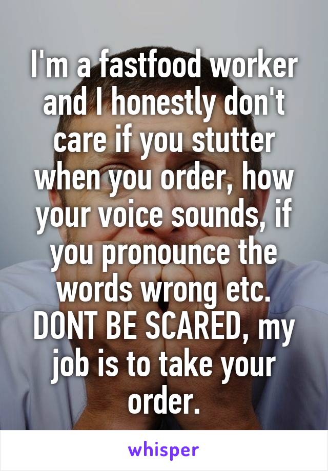 I'm a fastfood worker and I honestly don't care if you stutter when you order, how your voice sounds, if you pronounce the words wrong etc. DONT BE SCARED, my job is to take your order.