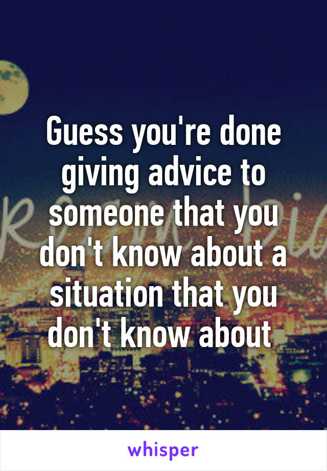 Guess you're done giving advice to someone that you don't know about a situation that you don't know about 