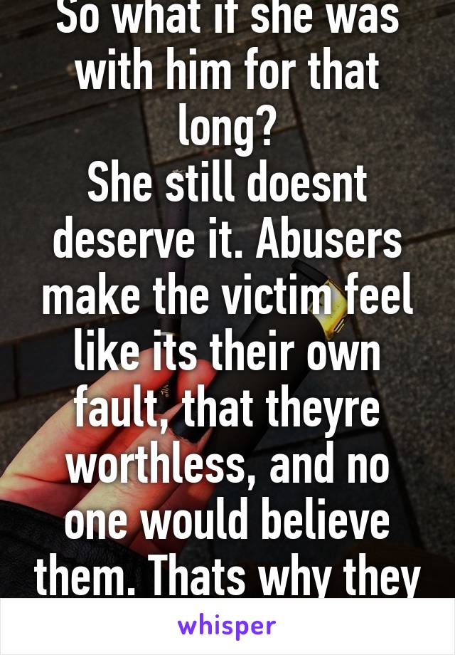 So what if she was with him for that long?
She still doesnt deserve it. Abusers make the victim feel like its their own fault, that theyre worthless, and no one would believe them. Thats why they stay