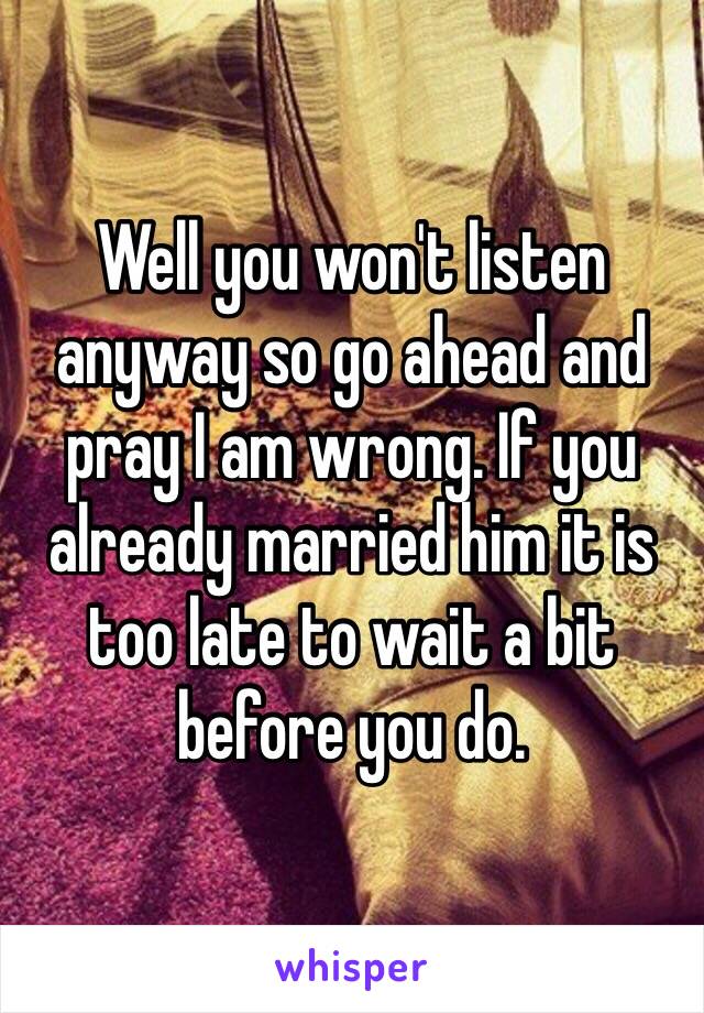 Well you won't listen anyway so go ahead and pray I am wrong. If you already married him it is too late to wait a bit before you do.