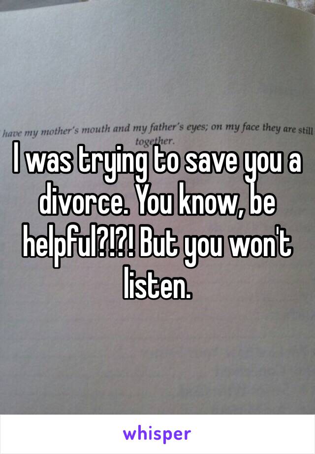 I was trying to save you a divorce. You know, be helpful?!?! But you won't listen.