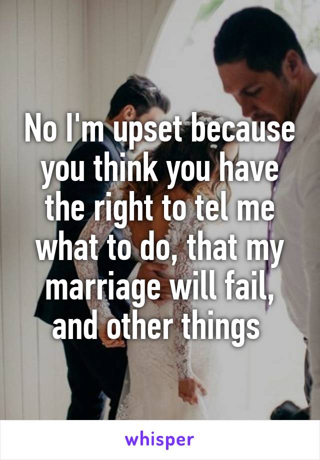 No I'm upset because you think you have the right to tel me what to do, that my marriage will fail, and other things 