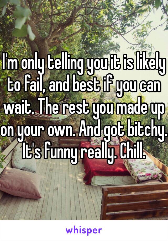 I'm only telling you it is likely to fail, and best if you can wait. The rest you made up on your own. And got bitchy. It's funny really. Chill.