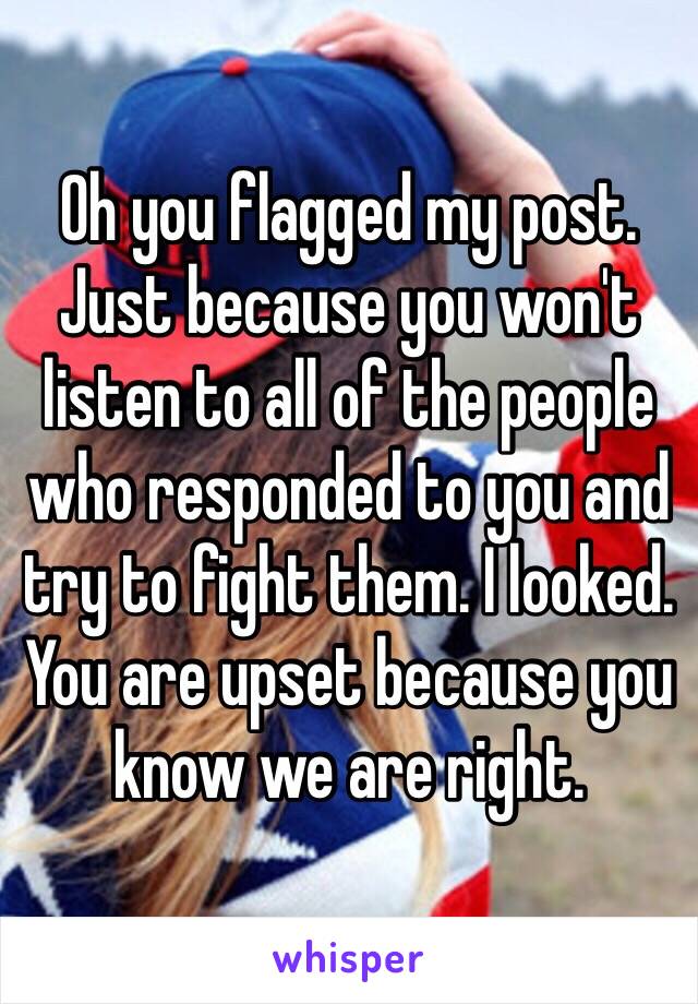 Oh you flagged my post. Just because you won't listen to all of the people who responded to you and try to fight them. I looked. You are upset because you know we are right.