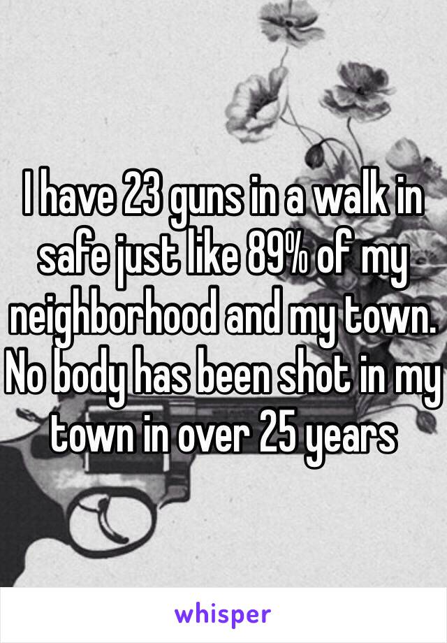 I have 23 guns in a walk in safe just like 89% of my neighborhood and my town. No body has been shot in my town in over 25 years 