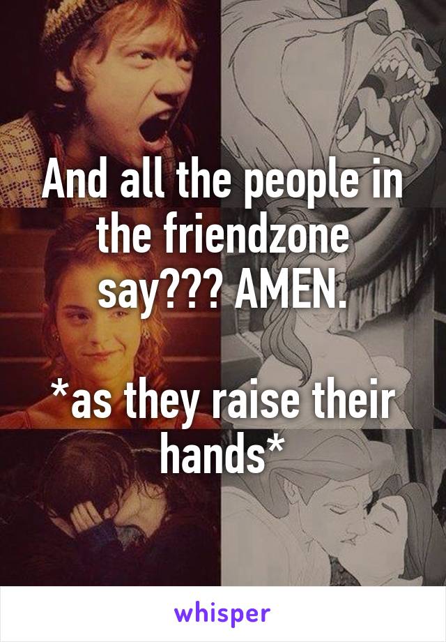 And all the people in the friendzone say??? AMEN.

*as they raise their hands*