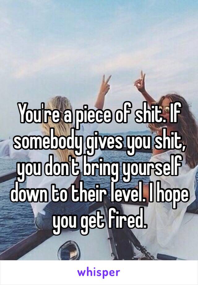 You're a piece of shit. If somebody gives you shit, you don't bring yourself down to their level. I hope you get fired.