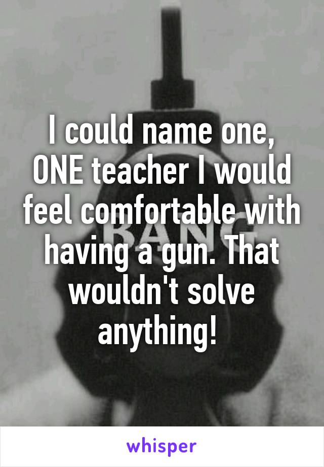 I could name one, ONE teacher I would feel comfortable with having a gun. That wouldn't solve anything! 