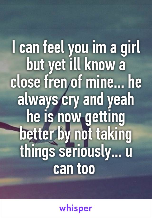 I can feel you im a girl but yet ill know a close fren of mine... he always cry and yeah he is now getting better by not taking things seriously... u can too 
