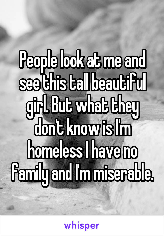 People look at me and see this tall beautiful girl. But what they don't know is I'm homeless I have no family and I'm miserable.