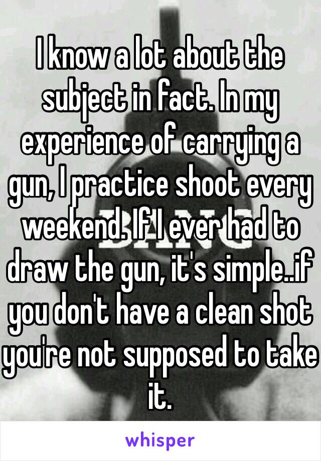 I know a lot about the subject in fact. In my experience of carrying a gun, I practice shoot every weekend. If I ever had to draw the gun, it's simple..if you don't have a clean shot you're not supposed to take it. 