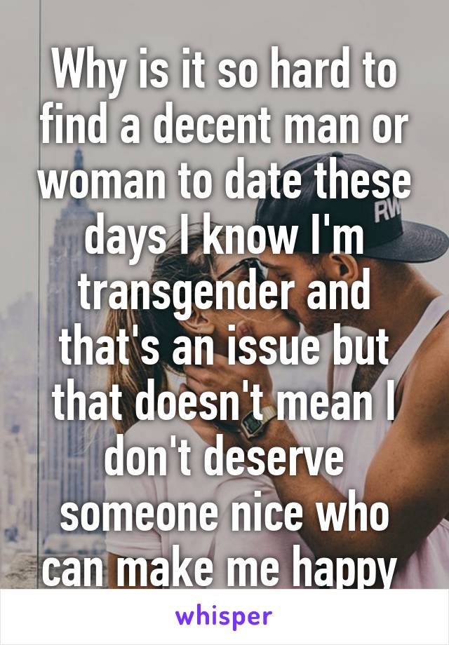 Why is it so hard to find a decent man or woman to date these days I know I'm transgender and that's an issue but that doesn't mean I don't deserve someone nice who can make me happy 