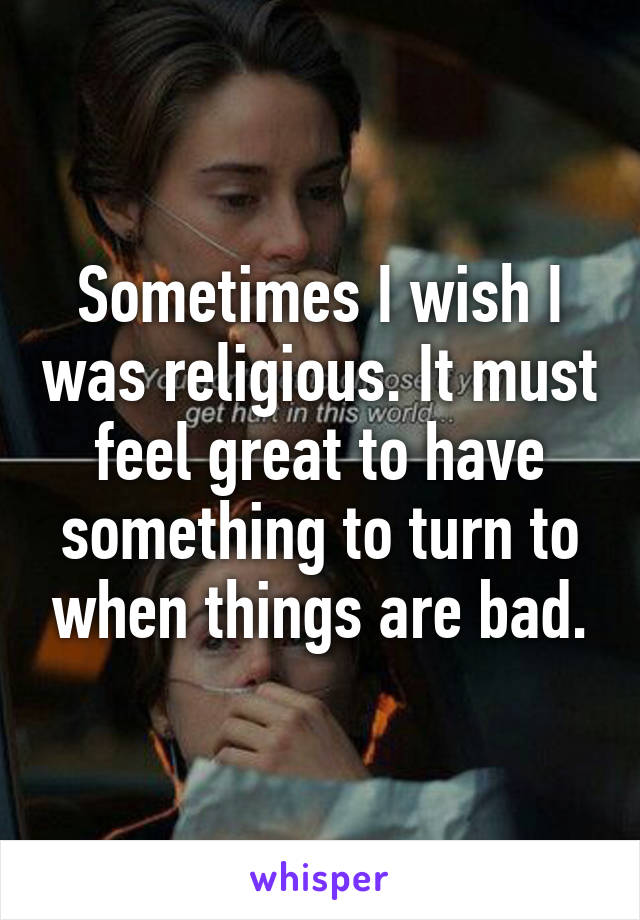 Sometimes I wish I was religious. It must feel great to have something to turn to when things are bad.