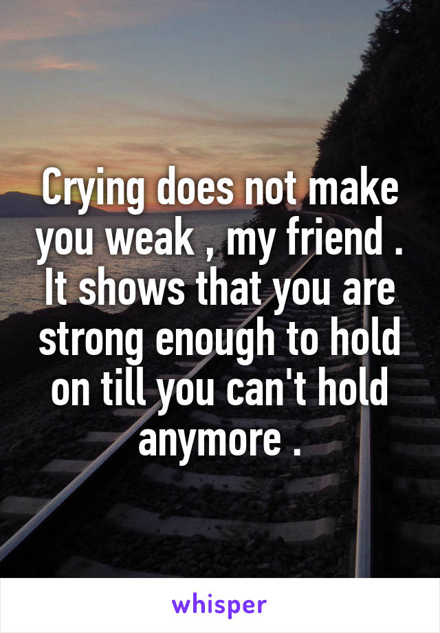 Crying does not make you weak , my friend . It shows that you are strong enough to hold on till you can't hold anymore .
